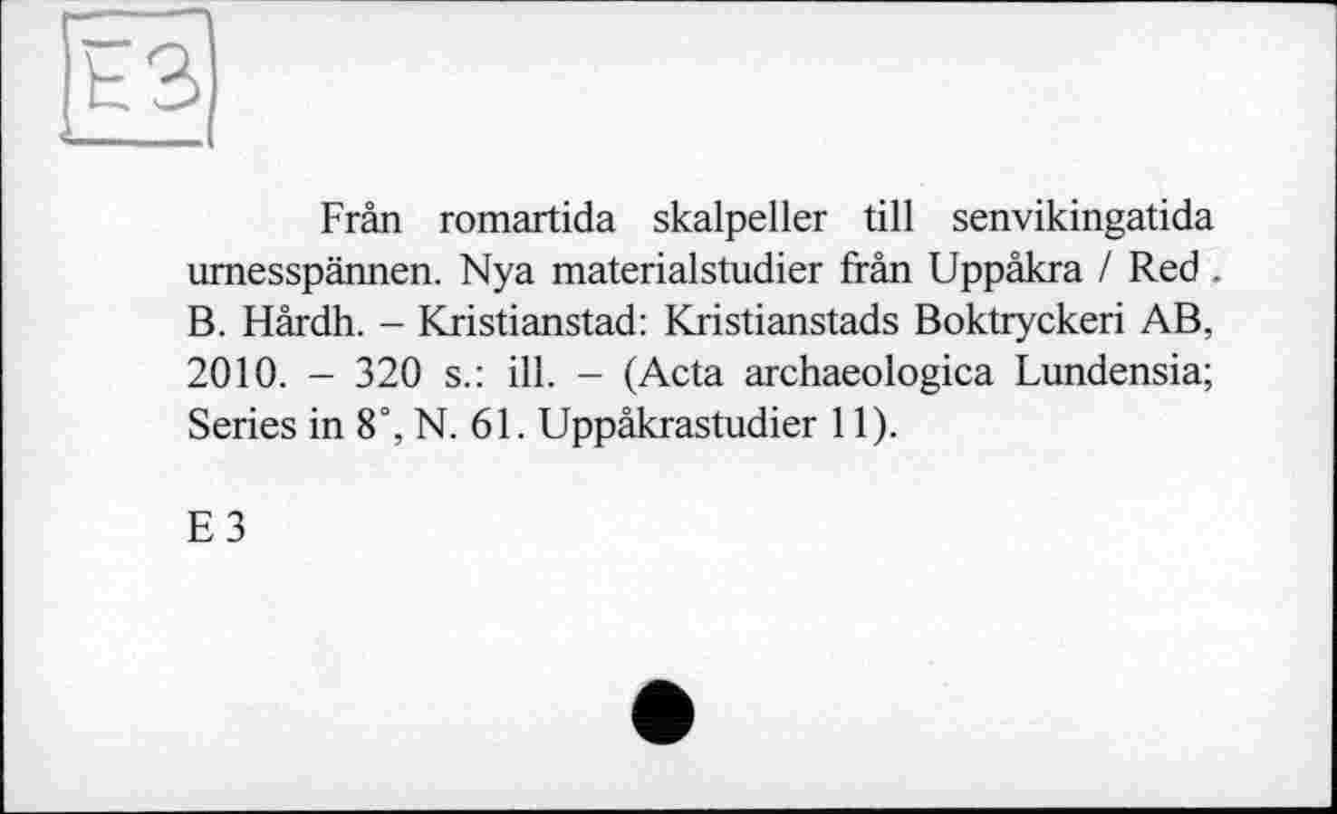 ﻿Frân romartida skalpeller till senvikingatida urnesspännen. Nya materialstudier frân Uppâkra / Red . B. Hârdh. - Kristianstad: Kristianstads Boktryckeri AB, 2010. - 320 s.: ill. - (Acta archaeologica Lundensia; Series in 8°, N. 61. Uppâkrastudier 11).
E3